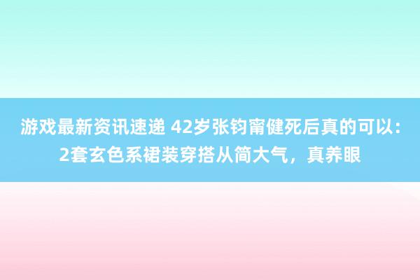 游戏最新资讯速递 42岁张钧甯健死后真的可以：2套玄色系裙装穿搭从简大气，真养眼