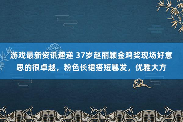 游戏最新资讯速递 37岁赵丽颖金鸡奖现场好意思的很卓越，粉色长裙搭短鬈发，优雅大方