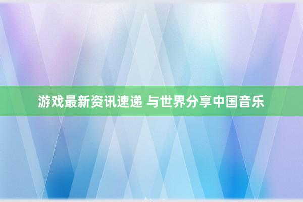 游戏最新资讯速递 与世界分享中国音乐