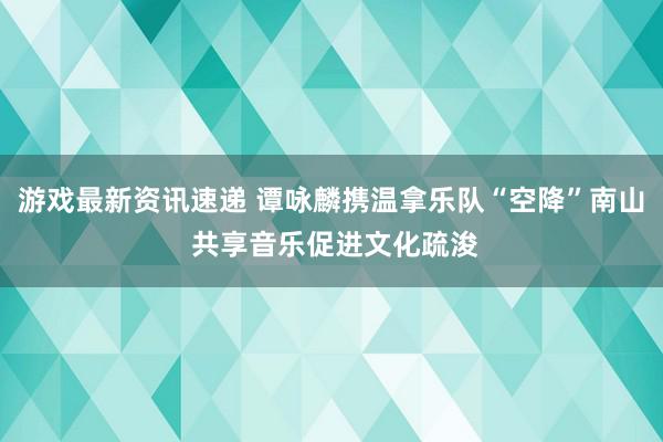 游戏最新资讯速递 谭咏麟携温拿乐队“空降”南山 共享音乐促进文化疏浚