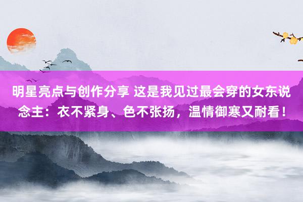 明星亮点与创作分享 这是我见过最会穿的女东说念主：衣不紧身、色不张扬，温情御寒又耐看！