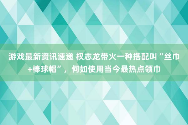 游戏最新资讯速递 权志龙带火一种搭配叫“丝巾+棒球帽”，何如使用当今最热点领巾