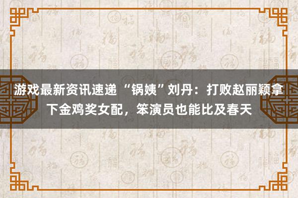 游戏最新资讯速递 “锅姨”刘丹：打败赵丽颖拿下金鸡奖女配，笨演员也能比及春天