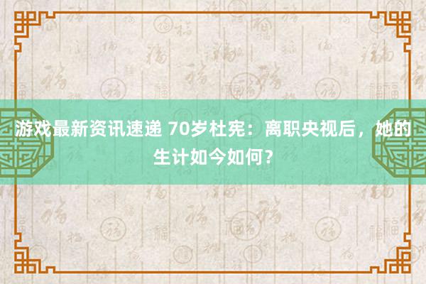 游戏最新资讯速递 70岁杜宪：离职央视后，她的生计如今如何？