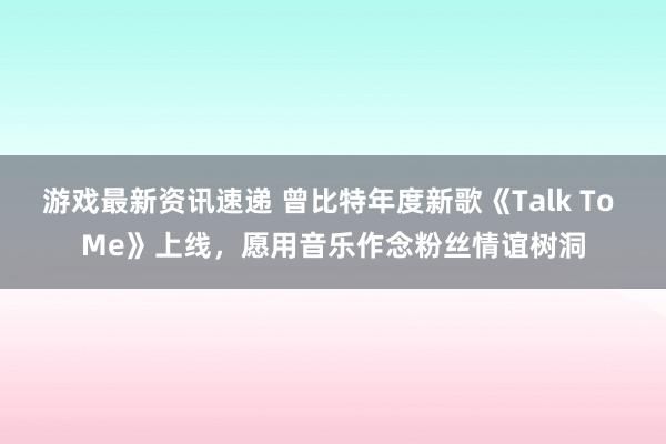 游戏最新资讯速递 曾比特年度新歌《Talk To Me》上线，愿用音乐作念粉丝情谊树洞