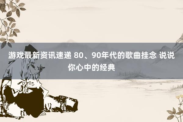 游戏最新资讯速递 80、90年代的歌曲挂念 说说你心中的经典