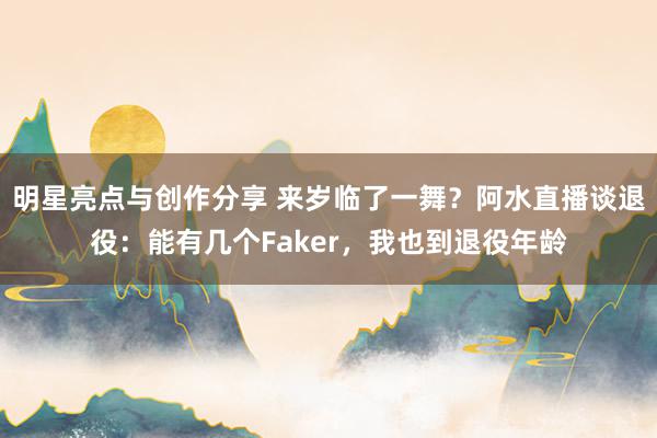 明星亮点与创作分享 来岁临了一舞？阿水直播谈退役：能有几个Faker，我也到退役年龄