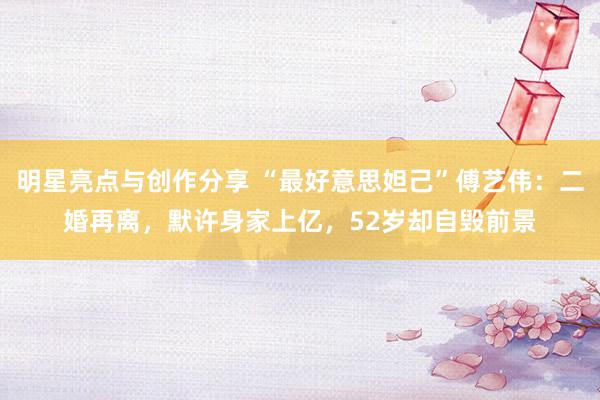 明星亮点与创作分享 “最好意思妲己”傅艺伟：二婚再离，默许身家上亿，52岁却自毁前景