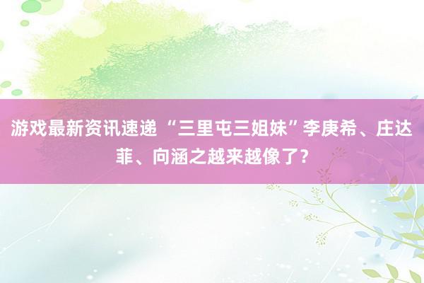 游戏最新资讯速递 “三里屯三姐妹”李庚希、庄达菲、向涵之越来越像了？