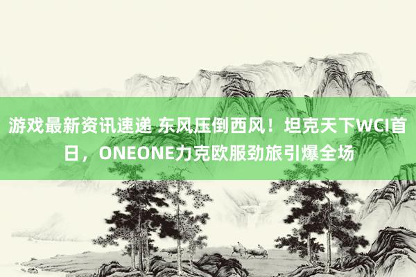 游戏最新资讯速递 东风压倒西风！坦克天下WCI首日，ONEONE力克欧服劲旅引爆全场