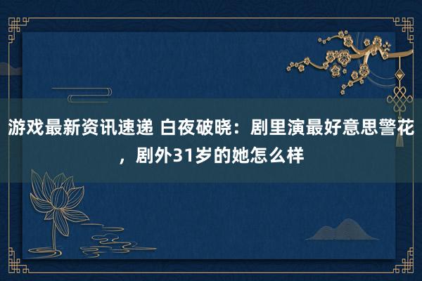 游戏最新资讯速递 白夜破晓：剧里演最好意思警花，剧外31岁的她怎么样