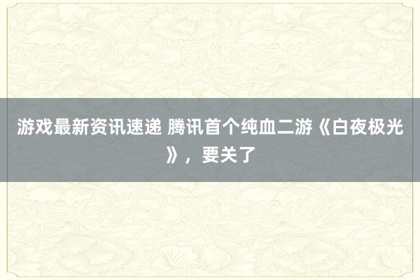 游戏最新资讯速递 腾讯首个纯血二游《白夜极光》，要关了