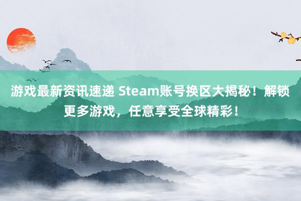 游戏最新资讯速递 Steam账号换区大揭秘！解锁更多游戏，任意享受全球精彩！