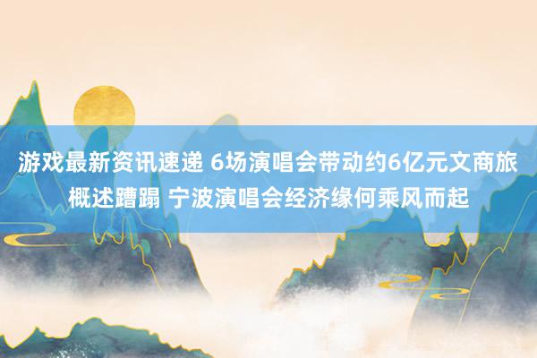 游戏最新资讯速递 6场演唱会带动约6亿元文商旅概述蹧蹋 宁波演唱会经济缘何乘风而起