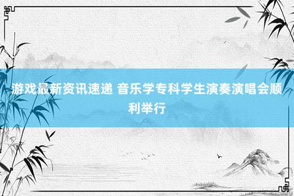 游戏最新资讯速递 音乐学专科学生演奏演唱会顺利举行