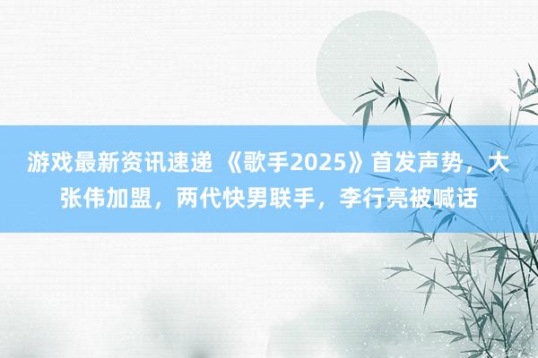 游戏最新资讯速递 《歌手2025》首发声势，大张伟加盟，两代快男联手，李行亮被喊话