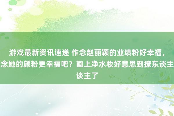 游戏最新资讯速递 作念赵丽颖的业绩粉好幸福，作念她的颜粉更幸福吧？画上净水妆好意思到撩东谈主了