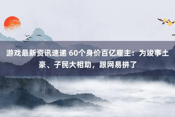 游戏最新资讯速递 60个身价百亿雇主：为竣事土豪、子民大相助，跟网易拼了