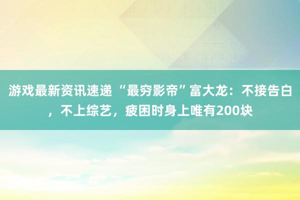 游戏最新资讯速递 “最穷影帝”富大龙：不接告白，不上综艺，疲困时身上唯有200块