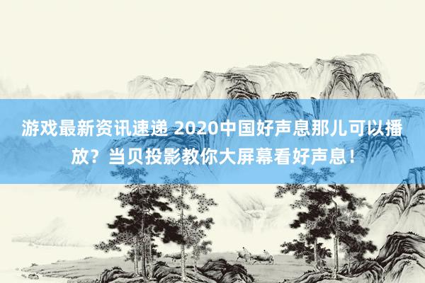 游戏最新资讯速递 2020中国好声息那儿可以播放？当贝投影教你大屏幕看好声息！