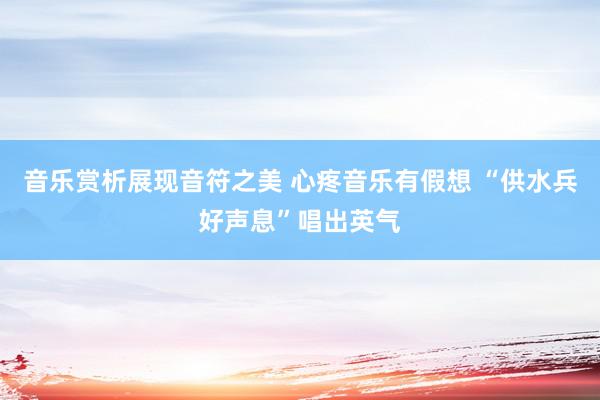 音乐赏析展现音符之美 心疼音乐有假想 “供水兵好声息”唱出英气