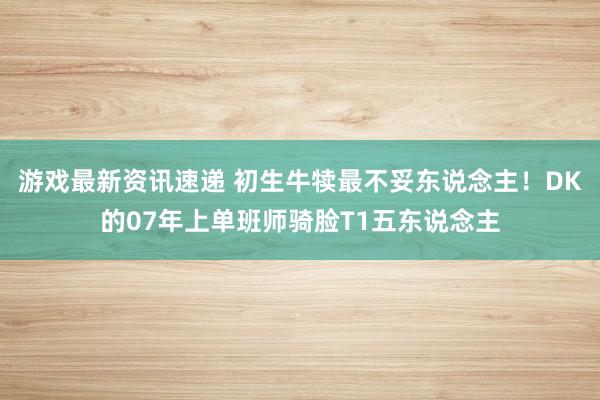 游戏最新资讯速递 初生牛犊最不妥东说念主！DK的07年上单班师骑脸T1五东说念主