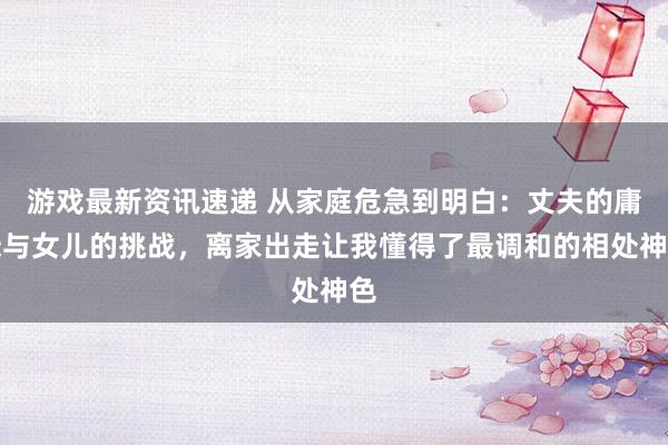 游戏最新资讯速递 从家庭危急到明白：丈夫的庸碌与女儿的挑战，离家出走让我懂得了最调和的相处神色