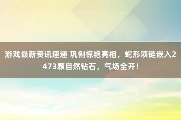 游戏最新资讯速递 巩俐惊艳亮相，蛇形项链嵌入2473颗自然钻石，气场全开！