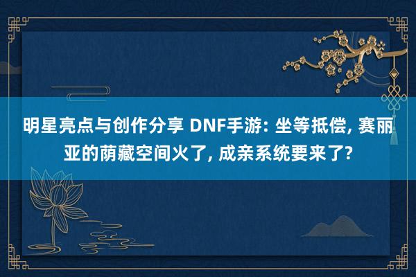 明星亮点与创作分享 DNF手游: 坐等抵偿, 赛丽亚的荫藏空间火了, 成亲系统要来了?