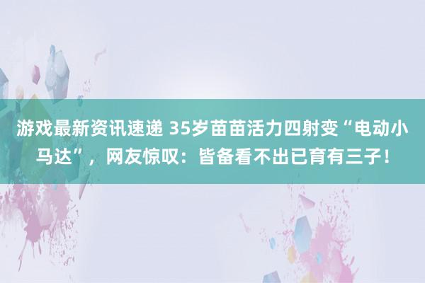 游戏最新资讯速递 35岁苗苗活力四射变“电动小马达”，网友惊叹：皆备看不出已育有三子！