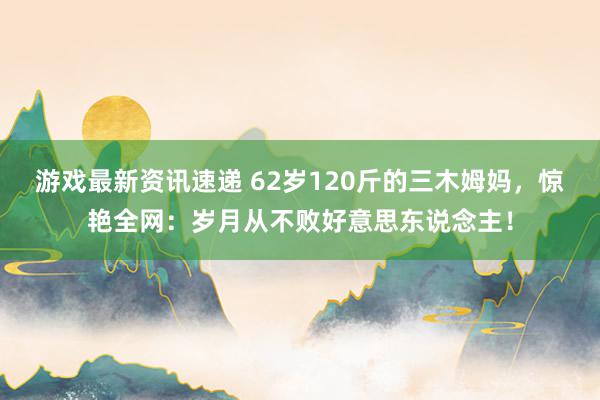 游戏最新资讯速递 62岁120斤的三木姆妈，惊艳全网：岁月从不败好意思东说念主！