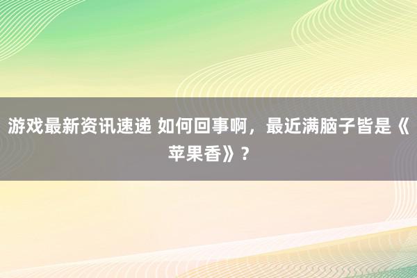 游戏最新资讯速递 如何回事啊，最近满脑子皆是《苹果香》？