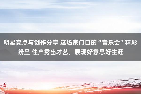 明星亮点与创作分享 这场家门口的“音乐会”精彩纷呈 住户秀出才艺，展现好意思好生涯