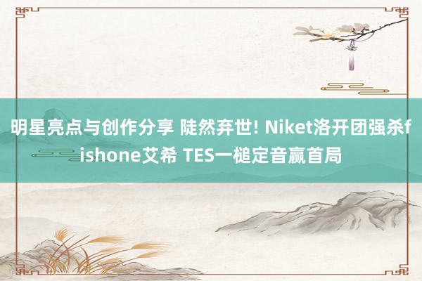 明星亮点与创作分享 陡然弃世! Niket洛开团强杀fishone艾希 TES一槌定音赢首局