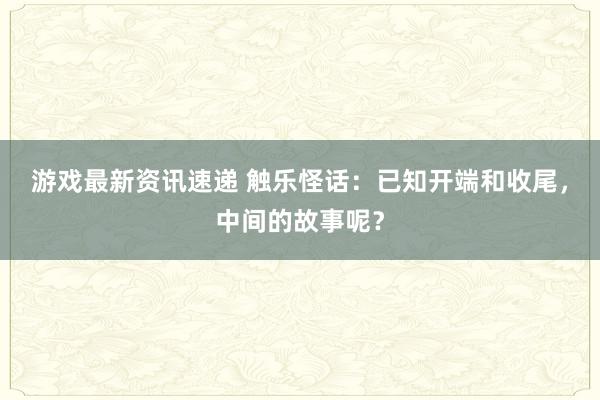 游戏最新资讯速递 触乐怪话：已知开端和收尾，中间的故事呢？