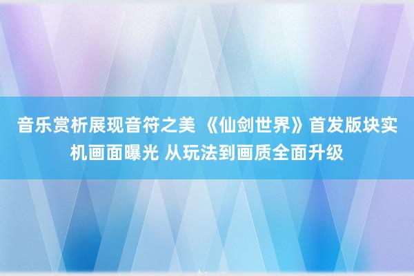 音乐赏析展现音符之美 《仙剑世界》首发版块实机画面曝光 从玩法到画质全面升级