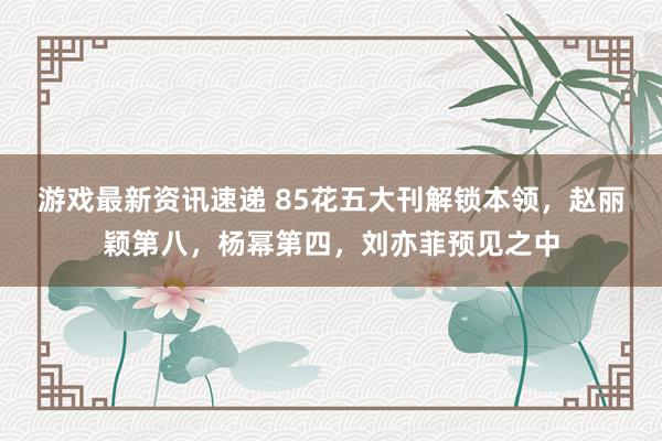 游戏最新资讯速递 85花五大刊解锁本领，赵丽颖第八，杨幂第四，刘亦菲预见之中