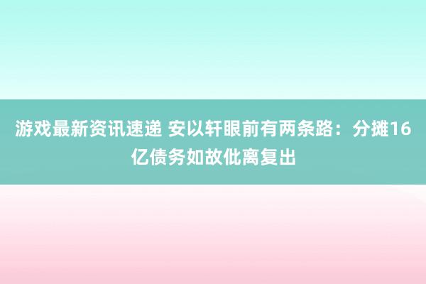 游戏最新资讯速递 安以轩眼前有两条路：分摊16亿债务如故仳离复出