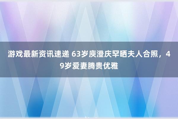 游戏最新资讯速递 63岁庾澄庆罕晒夫人合照，49岁爱妻腾贵优雅