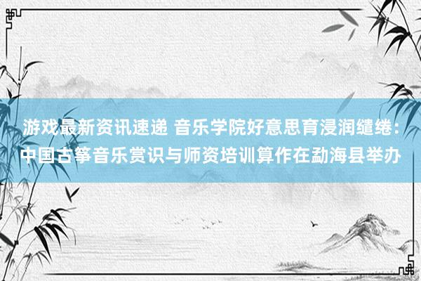 游戏最新资讯速递 音乐学院好意思育浸润缱绻：中国古筝音乐赏识与师资培训算作在勐海县举办