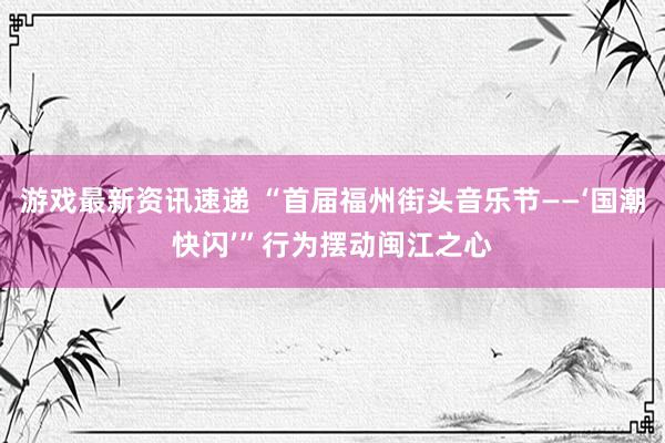 游戏最新资讯速递 “首届福州街头音乐节——‘国潮快闪’”行为摆动闽江之心