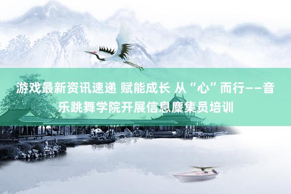 游戏最新资讯速递 赋能成长 从“心”而行——音乐跳舞学院开展信息麇集员培训