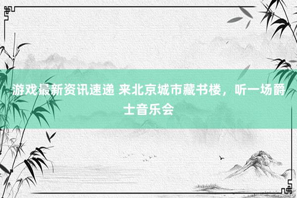 游戏最新资讯速递 来北京城市藏书楼，听一场爵士音乐会