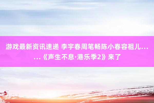 游戏最新资讯速递 李宇春周笔畅陈小春容祖儿……《声生不息·港乐季2》来了