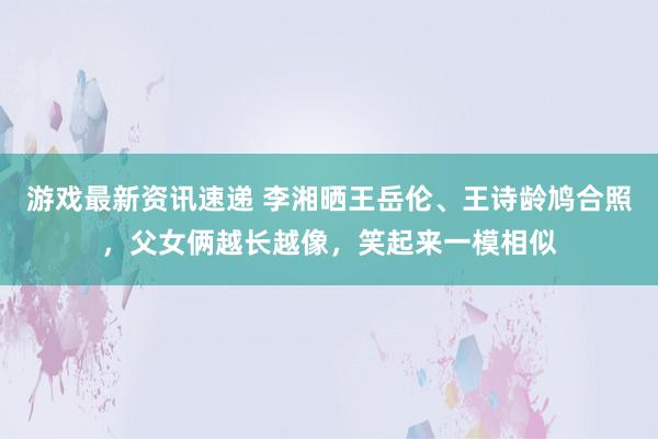 游戏最新资讯速递 李湘晒王岳伦、王诗龄鸠合照，父女俩越长越像，笑起来一模相似