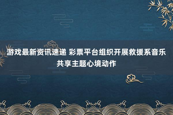 游戏最新资讯速递 彩票平台组织开展救援系音乐共享主题心境动作