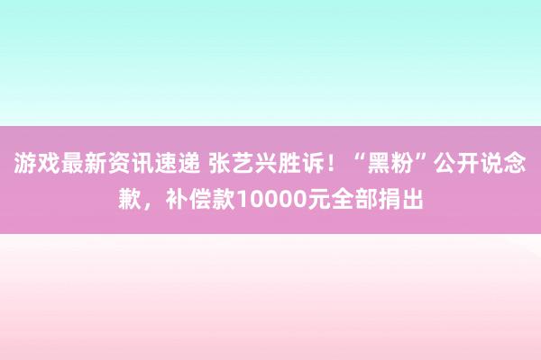 游戏最新资讯速递 张艺兴胜诉！“黑粉”公开说念歉，补偿款10000元全部捐出