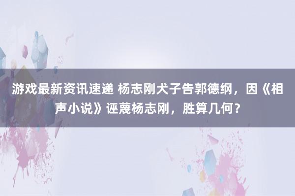 游戏最新资讯速递 杨志刚犬子告郭德纲，因《相声小说》诬蔑杨志刚，胜算几何？