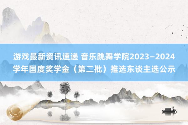 游戏最新资讯速递 音乐跳舞学院2023—2024学年国度奖学金（第二批）推选东谈主选公示