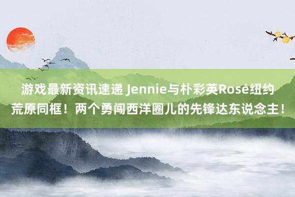 游戏最新资讯速递 Jennie与朴彩英Rosé纽约荒原同框！两个勇闯西洋圈儿的先锋达东说念主！